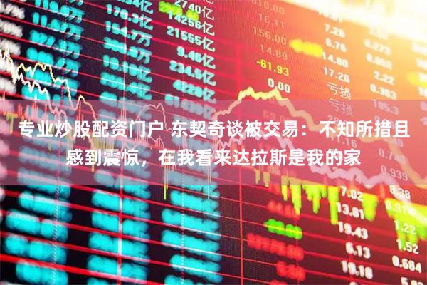 专业炒股配资门户 东契奇谈被交易：不知所措且感到震惊，在我看来达拉斯是我的家