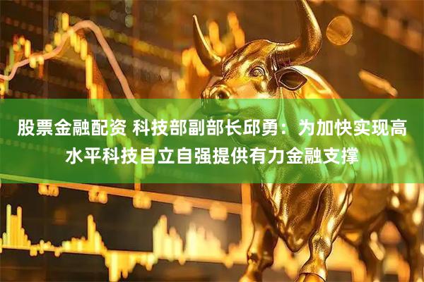 股票金融配资 科技部副部长邱勇：为加快实现高水平科技自立自强提供有力金融支撑