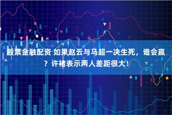 股票金融配资 如果赵云与马超一决生死，谁会赢？许褚表示两人差距很大！