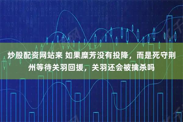 炒股配资网站来 如果糜芳没有投降，而是死守荆州等待关羽回援，关羽还会被擒杀吗