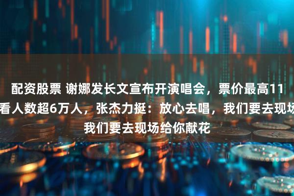 配资股票 谢娜发长文宣布开演唱会，票价最高1180元，想看人数超6万人，张杰力挺：放心去唱，我们要去现场给你献花